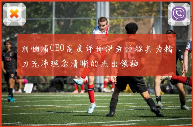 利物浦CEO高度评价伊劳拉称其为精力充沛理念清晰的杰出领袖