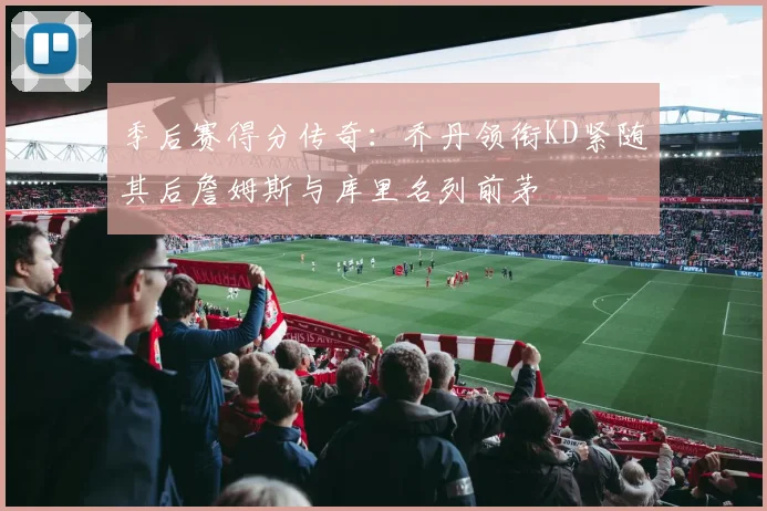 季后赛得分传奇：乔丹领衔KD紧随其后詹姆斯与库里名列前茅