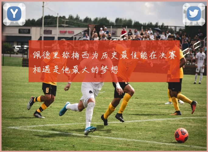佩德里称梅西为历史最佳能在决赛相遇是他最大的梦想
