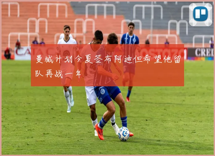 曼城计划今夏签布阿迪但希望他留队再战一年