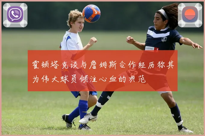 霍顿塔克谈与詹姆斯合作经历称其为伟大球员倾注心血的典范