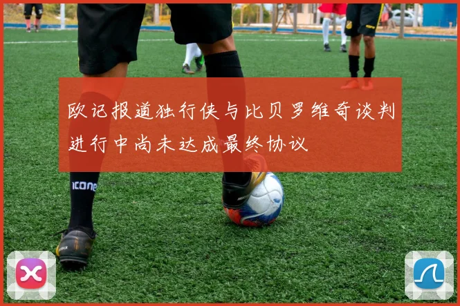 欧记报道独行侠与比贝罗维奇谈判进行中尚未达成最终协议