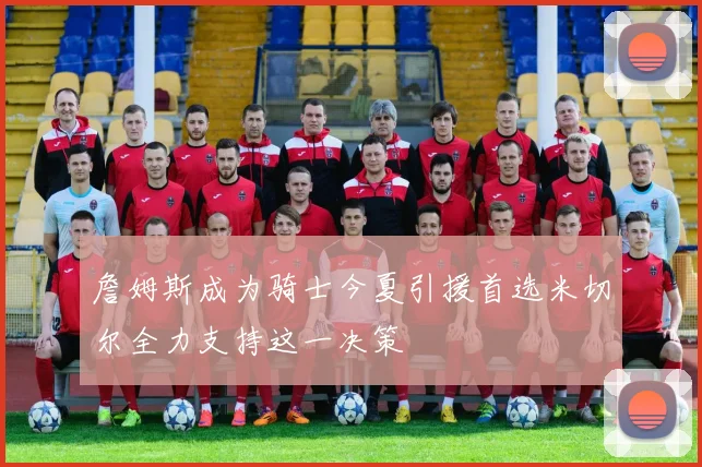 詹姆斯成为骑士今夏引援首选米切尔全力支持这一决策