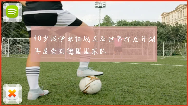 40岁诺伊尔征战五届世界杯后计划再度告别德国国家队