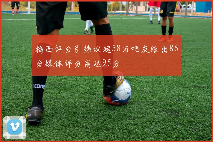 梅西评分引热议超58万吧友给出86分媒体评分高达95分