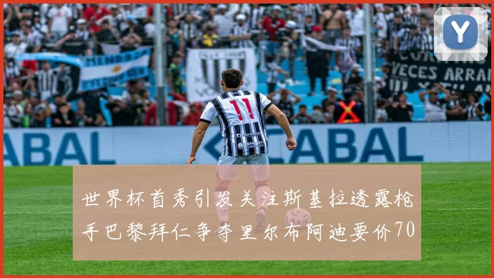 世界杯首秀引发关注斯基拉透露枪手巴黎拜仁争夺里尔布阿迪要价7000万欧