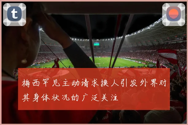 梅西罕见主动请求换人引发外界对其身体状况的广泛关注