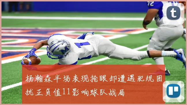 杨瀚森半场表现抢眼却遭遇犯规困扰正负值11影响球队战局