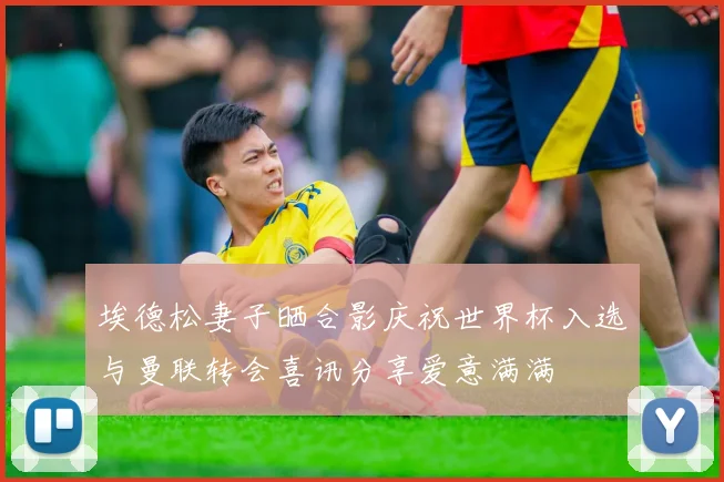 埃德松妻子晒合影庆祝世界杯入选与曼联转会喜讯分享爱意满满