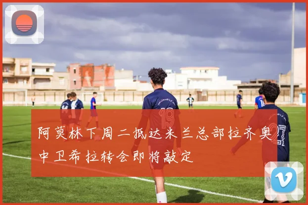 阿莫林下周二抵达米兰总部拉齐奥中卫希拉转会即将敲定