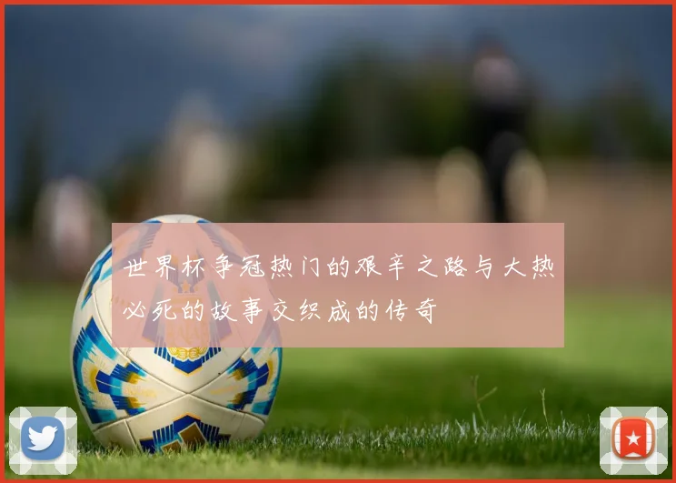 世界杯争冠热门的艰辛之路与大热必死的故事交织成的传奇
