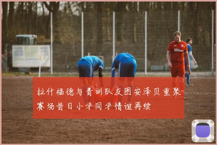 拉什福德与青训队友图安泽贝重聚赛场昔日小学同学情谊再续