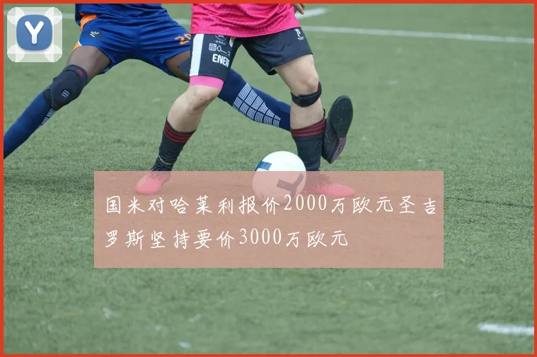 国米对哈莱利报价2000万欧元圣吉罗斯坚持要价3000万欧元
