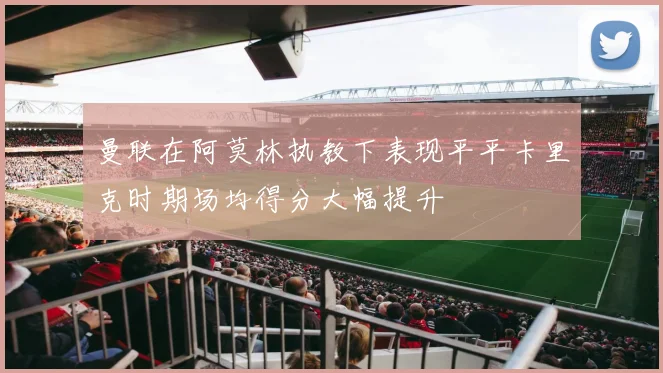 曼联在阿莫林执教下表现平平卡里克时期场均得分大幅提升