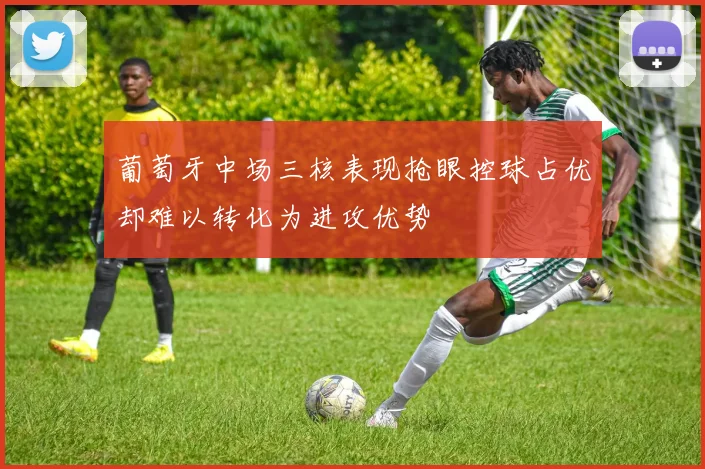 葡萄牙中场三核表现抢眼控球占优却难以转化为进攻优势