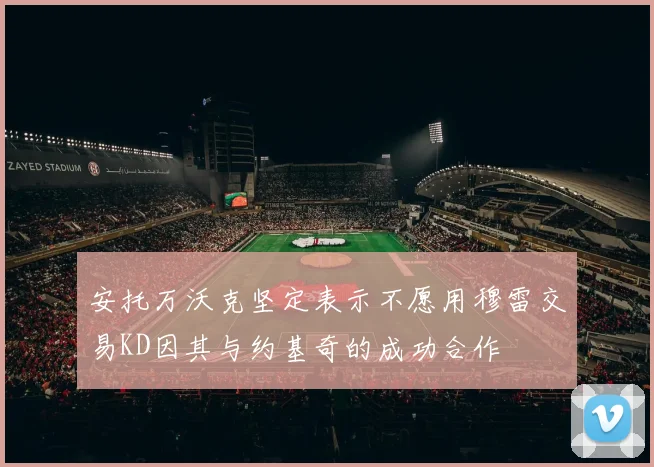 安托万沃克坚定表示不愿用穆雷交易KD因其与约基奇的成功合作