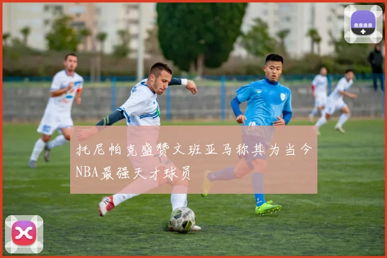 托尼帕克盛赞文班亚马称其为当今NBA最强天才球员