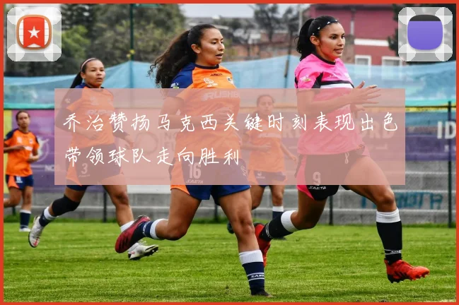 乔治赞扬马克西关键时刻表现出色带领球队走向胜利