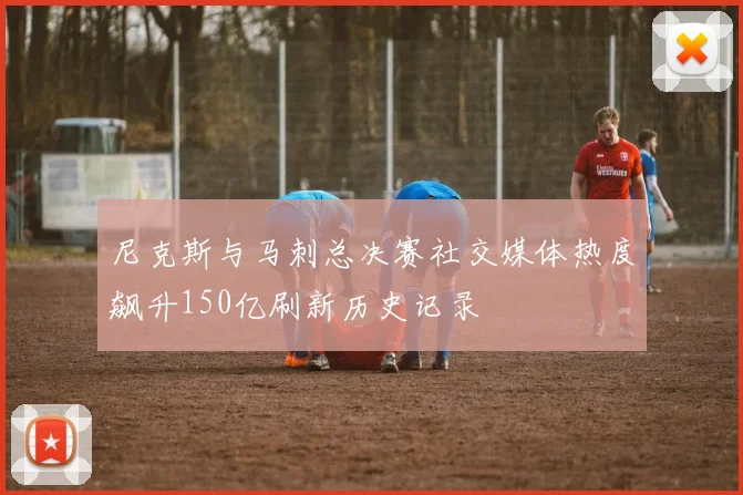 尼克斯与马刺总决赛社交媒体热度飙升150亿刷新历史记录