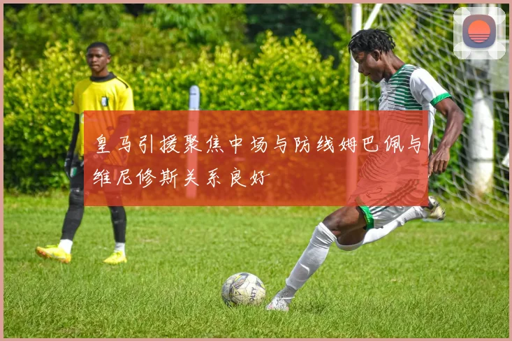 皇马引援聚焦中场与防线姆巴佩与维尼修斯关系良好