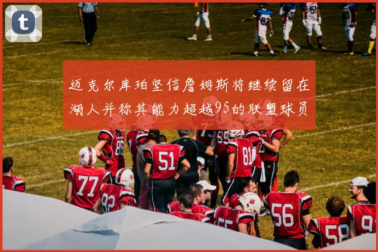 迈克尔库珀坚信詹姆斯将继续留在湖人并称其能力超越95的联盟球员