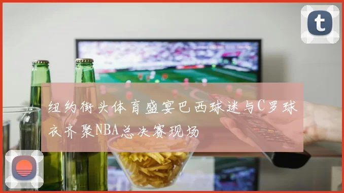 纽约街头体育盛宴巴西球迷与C罗球衣齐聚NBA总决赛现场