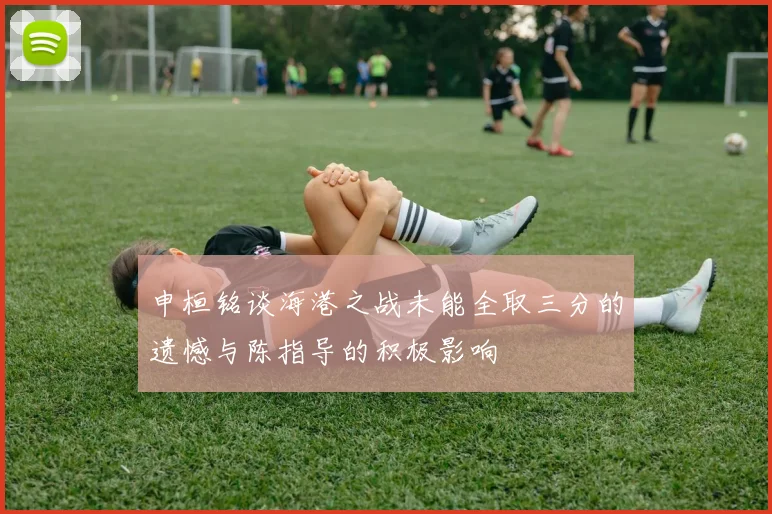 申桓铭谈海港之战未能全取三分的遗憾与陈指导的积极影响