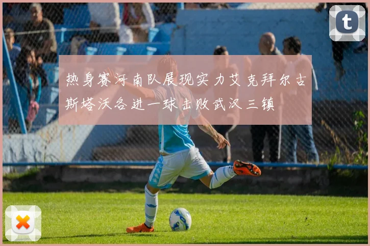 热身赛河南队展现实力艾克拜尔古斯塔沃各进一球击败武汉三镇