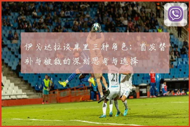 伊戈达拉谈库里三种角色：首发替补与被裁的深刻思考与选择