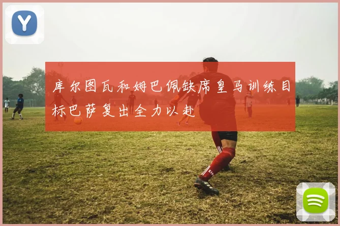 库尔图瓦和姆巴佩缺席皇马训练目标巴萨复出全力以赴