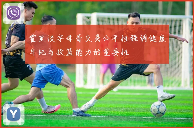 霍里谈字母哥交易公平性强调健康年纪与投篮能力的重要性