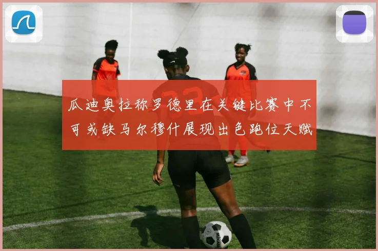 瓜迪奥拉称罗德里在关键比赛中不可或缺马尔穆什展现出色跑位天赋