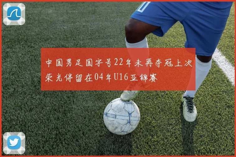 中国男足国字号22年未再夺冠上次荣光停留在04年U16亚锦赛