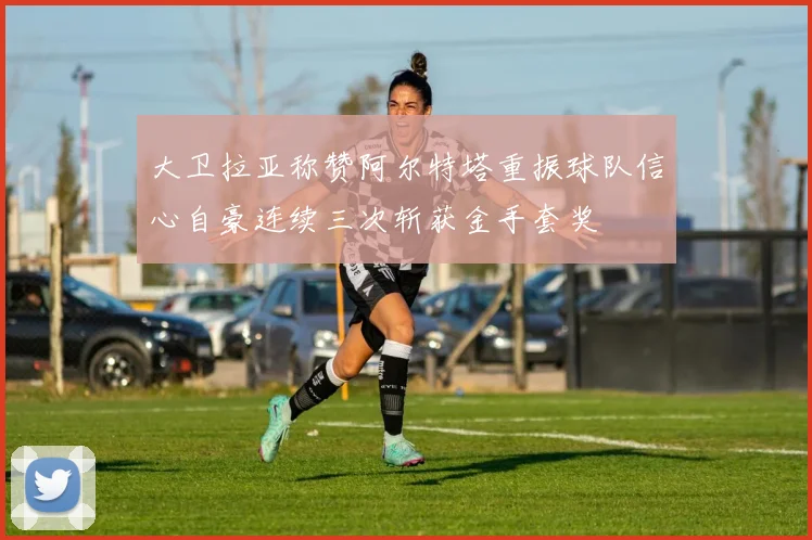 大卫拉亚称赞阿尔特塔重振球队信心自豪连续三次斩获金手套奖