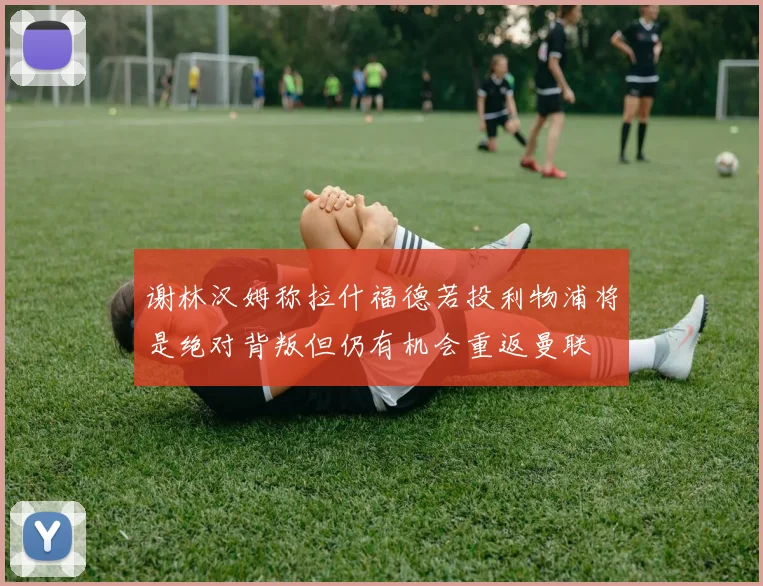 谢林汉姆称拉什福德若投利物浦将是绝对背叛但仍有机会重返曼联