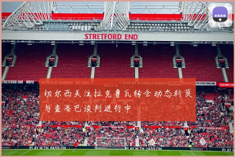 切尔西关注拉克鲁瓦转会动态科莫与查洛巴谈判进行中