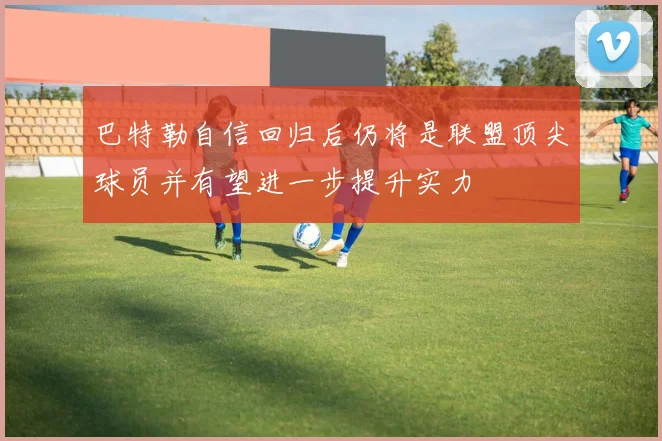巴特勒自信回归后仍将是联盟顶尖球员并有望进一步提升实力