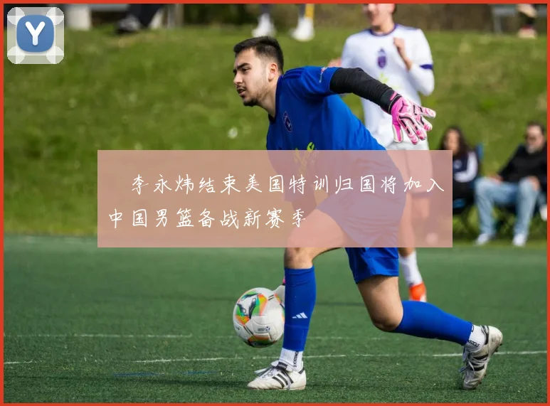 偰李永炜结束美国特训归国将加入中国男篮备战新赛季
